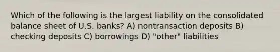 Which of the following is the largest liability on the consolidated balance sheet of U.S. banks? A) nontransaction deposits B) checking deposits C) borrowings D) "other" liabilities