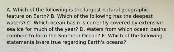 A. Which of the following is the largest natural geographic feature on Earth? B. Which of the following has the deepest waters? C. Which ocean basin is currently covered by extensive sea ice for much of the year? D. Waters from which ocean basins combine to form the Southern Ocean? E. Which of the following statements is/are true regarding Earth's oceans?