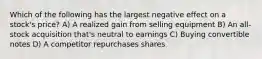 Which of the following has the largest negative effect on a stock's price? A) A realized gain from selling equipment B) An all-stock acquisition that's neutral to earnings C) Buying convertible notes D) A competitor repurchases shares