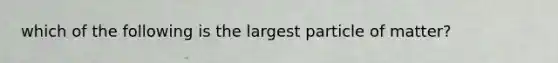 which of the following is the largest particle of matter?