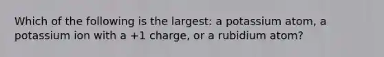 Which of the following is the largest: a potassium atom, a potassium ion with a +1 charge, or a rubidium atom?