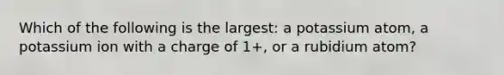 Which of the following is the largest: a potassium atom, a potassium ion with a charge of 1+, or a rubidium atom?