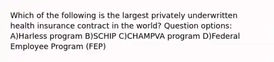 Which of the following is the largest privately underwritten health insurance contract in the world? Question options: A)Harless program B)SCHIP C)CHAMPVA program D)Federal Employee Program (FEP)