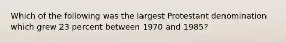 Which of the following was the largest Protestant denomination which grew 23 percent between 1970 and 1985?