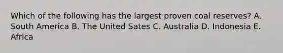 Which of the following has the largest proven coal reserves? A. South America B. The United Sates C. Australia D. Indonesia E. Africa