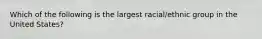 Which of the following is the largest racial/ethnic group in the United States?