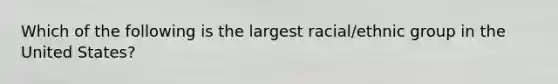 Which of the following is the largest racial/ethnic group in the United States?