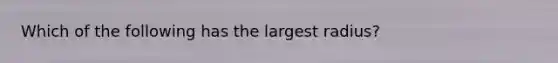 Which of the following has the largest radius?