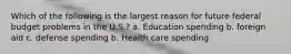 Which of the following is the largest reason for future federal budget problems in the U.S.? a. Education spending b. foreign aid c. defense spending b. Health care spending