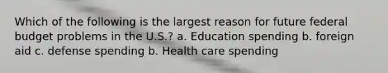 Which of the following is the largest reason for future federal budget problems in the U.S.? a. Education spending b. foreign aid c. defense spending b. Health care spending