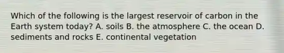 Which of the following is the largest reservoir of carbon in the Earth system today? A. soils B. the atmosphere C. the ocean D. sediments and rocks E. continental vegetation