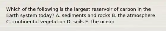 Which of the following is the largest reservoir of carbon in the Earth system today? A. sediments and rocks B. the atmosphere C. continental vegetation D. soils E. the ocean