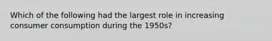 Which of the following had the largest role in increasing consumer consumption during the 1950s?