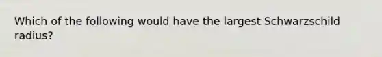 Which of the following would have the largest Schwarzschild radius?