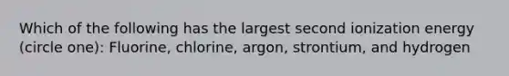 Which of the following has the largest second ionization energy (circle one): Fluorine, chlorine, argon, strontium, and hydrogen