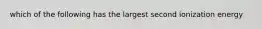 which of the following has the largest second ionization energy