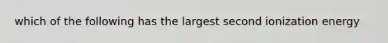 which of the following has the largest second ionization energy