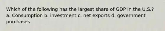 Which of the following has the largest share of GDP in the U.S.? a. Consumption b. investment c. net exports d. government purchases