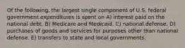 Of the following, the largest single component of U.S. federal government expenditures is spent on A) interest paid on the national debt. B) Medicare and Medicaid. C) national defense. D) purchases of goods and services for purposes other than national defense. E) transfers to state and local governments.