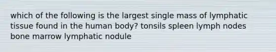 which of the following is the largest single mass of lymphatic tissue found in the human body? tonsils spleen lymph nodes bone marrow lymphatic nodule