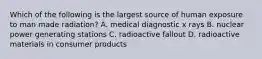 Which of the following is the largest source of human exposure to man made radiation? A. medical diagnostic x rays B. nuclear power generating stations C. radioactive fallout D. radioactive materials in consumer products