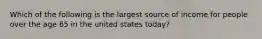 Which of the following is the largest source of income for people over the age 65 in the united states today?