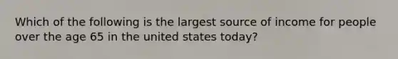 Which of the following is the largest source of income for people over the age 65 in the united states today?