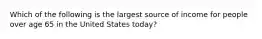 Which of the following is the largest source of income for people over age 65 in the United States today?