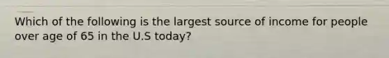 Which of the following is the largest source of income for people over age of 65 in the U.S today?