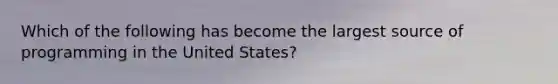 Which of the following has become the largest source of programming in the United States?