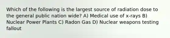 Which of the following is the largest source of radiation dose to the general public nation wide? A) Medical use of x-rays B) Nuclear Power Plants C) Radon Gas D) Nuclear weapons testing fallout