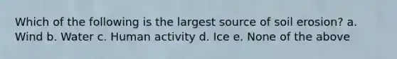 Which of the following is the largest source of soil erosion? a. Wind b. Water c. Human activity d. Ice e. None of the above