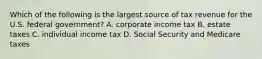 Which of the following is the largest source of tax revenue for the U.S. federal government? A. corporate income tax B. estate taxes C. individual income tax D. Social Security and Medicare taxes