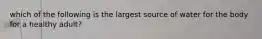 which of the following is the largest source of water for the body for a healthy adult?