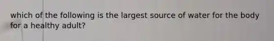 which of the following is the largest source of water for the body for a healthy adult?
