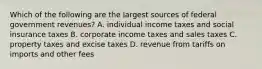 Which of the following are the largest sources of federal government revenues? A. individual income taxes and social insurance taxes B. corporate income taxes and sales taxes C. property taxes and excise taxes D. revenue from tariffs on imports and other fees