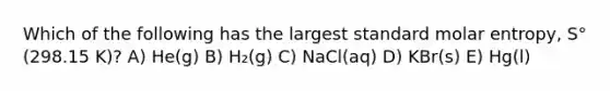 Which of the following has the largest standard molar entropy, S° (298.15 K)? A) He(g) B) H₂(g) C) NaCl(aq) D) KBr(s) E) Hg(l)