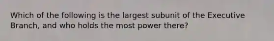 Which of the following is the largest subunit of the Executive Branch, and who holds the most power there?