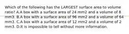 Which of the following has the LARGEST surface area to volume ratio? A.A box with a surface area of 24 mm2 and a volume of 8 mm3. B.A box with a surface area of 96 mm2 and a volume of 64 mm3. C.A box with a surface area of 12 mm2 and a volume of 2 mm3. D.It is impossible to tell without more information.