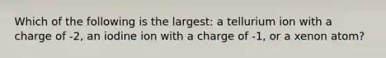 Which of the following is the largest: a tellurium ion with a charge of -2, an iodine ion with a charge of -1, or a xenon atom?