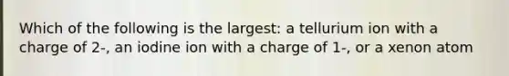 Which of the following is the largest: a tellurium ion with a charge of 2-, an iodine ion with a charge of 1-, or a xenon atom