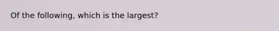 Of the following, which is the largest?