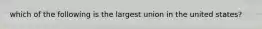which of the following is the largest union in the united states?