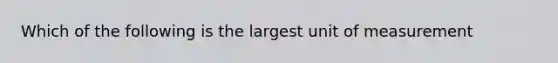 Which of the following is the largest unit of measurement