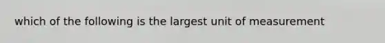 which of the following is the largest unit of measurement