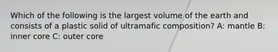 Which of the following is the largest volume of the earth and consists of a plastic solid of ultramafic composition? A: mantle B: inner core C: outer core