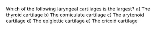 Which of the following laryngeal cartilages is the largest? a) The thyroid cartilage b) The corniculate cartilage c) The arytenoid cartilage d) The epiglottic cartilage e) The cricoid cartilage