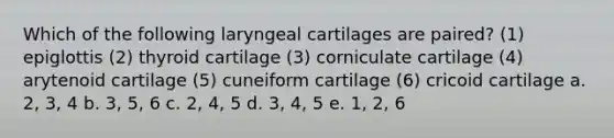 Which of the following laryngeal cartilages are paired? (1) epiglottis (2) thyroid cartilage (3) corniculate cartilage (4) arytenoid cartilage (5) cuneiform cartilage (6) cricoid cartilage a. 2, 3, 4 b. 3, 5, 6 c. 2, 4, 5 d. 3, 4, 5 e. 1, 2, 6