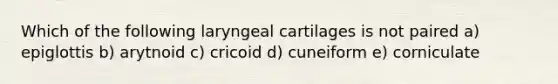 Which of the following laryngeal cartilages is not paired a) epiglottis b) arytnoid c) cricoid d) cuneiform e) corniculate