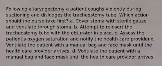 Following a laryngectomy a patient coughs violently during suctioning and dislodges the tracheostomy tube. Which action should the nurse take first? a. Cover stoma with sterile gauze and ventilate through stoma. b. Attempt to reinsert the tracheostomy tube with the obturator in place. c. Assess the patient's oxygen saturation and notify the health care provider.d. Ventilate the patient with a manual bag and face mask until the health care provider arrives. d. Ventilate the patient with a manual bag and face mask until the health care provider arrives.